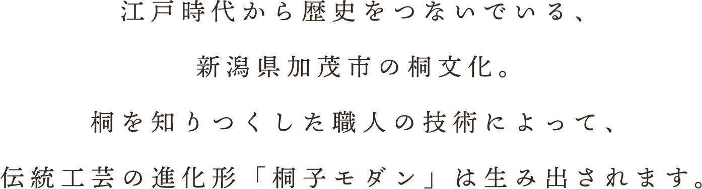 江戸時代から歴史をつないでいる、新潟県加茂市の桐文化。桐を知りつくした職人の技術によって、伝統工芸の進化形「桐子モダン」は生み出されます。